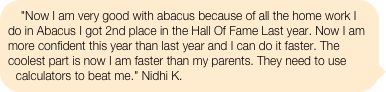 "Now I am very good with abacus because of all the home work I do in Abacus I got 2nd place in the Hall Of Fame Last year. Now I am more confident this year than last year and I can do it faster. The coolest part is now I am faster than my parents. They need to use calculators to beat me." Nidhi K.