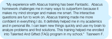 “My experience with Abacus training has been Fantastic.  Abacus homework challenges me in many ways to outperform because it makes my mind stronger and makes me smart. The interactive questions are fun to work on. Abacus training made me more confident in everything I do. It definitely helped me in my academics and in personal life. I can learn new things quickly and use my brain to analyze problems and find solutions. This training helped me enrolled into Talented And Gifted (TAG) program in my school."  Tasneem F.
