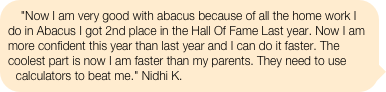 "Now I am very good with abacus because of all the home work I do in Abacus I got 2nd place in the Hall Of Fame Last year. Now I am more confident this year than last year and I can do it faster. The coolest part is now I am faster than my parents. They need to use calculators to beat me." Nidhi K.