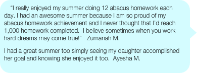 “I really enjoyed my summer doing 12 abacus homework each day. I had an awesome summer because I am so proud of my abacus homework achievement and I never thought that I’d reach 1,000 homework completed.  I believe sometimes when you work hard dreams may come true!”   Zumanah M.
I had a great summer too simply seeing my daughter accomplished her goal and knowing she enjoyed it too.  Ayesha M.