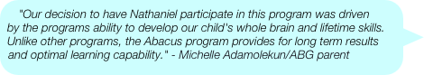 "Our decision to have Nathaniel participate in this program was driven by the programs ability to develop our child's whole brain and lifetime skills. Unlike other programs, the Abacus program provides for long term results and optimal learning capability." - Michelle Adamolekun/ABG parent
