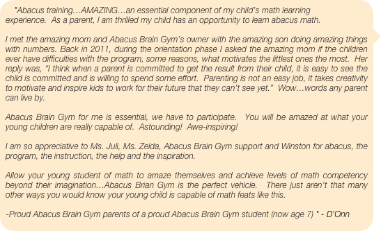 "Abacus training…AMAZING…an essential component of my child’s math learning experience.  As a parent, I am thrilled my child has an opportunity to learn abacus math. 
 
I met the amazing mom and Abacus Brain Gym’s owner with the amazing son doing amazing things with numbers. Back in 2011, during the orientation phase I asked the amazing mom if the children ever have difficulties with the program, some reasons, what motivates the littlest ones the most.  Her reply was, “I think when a parent is committed to get the result from their child, it is easy to see the child is committed and is willing to spend some effort.  Parenting is not an easy job, it takes creativity to motivate and inspire kids to work for their future that they can’t see yet.”  Wow…words any parent can live by. 
 
Abacus Brain Gym for me is essential, we have to participate.  You will be amazed at what your young children are really capable of.  Astounding!  Awe-inspiring! 
 
I am so appreciative to Ms. Juli, Ms. Zelda, Abacus Brain Gym support and Winston for abacus, the program, the instruction, the help and the inspiration. 
 
Allow your young student of math to amaze themselves and achieve levels of math competency beyond their imagination…Abacus Brian Gym is the perfect vehicle.  There just aren’t that many other ways you would know your young child is capable of math feats like this. 
 
-Proud Abacus Brain Gym parents of a proud Abacus Brain Gym student (now age 7) " - D’Onn Stevens/ABG parent
