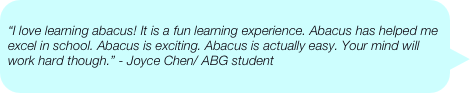 
“I love learning abacus! It is a fun learning experience. Abacus has helped me excel in school. Abacus is exciting. Abacus is actually easy. Your mind will work hard though.” - Joyce Chen/ ABG student