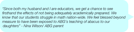
“Since both my husband and I are educators, we get a chance to see firsthand the effects of not being adequately academically prepared. We know that our students struggle in math nation-wide. We feel blessed beyond measure to have been exposed to ABG’s teaching of abacus to our daughters” - Nina Wilson/ ABG parent