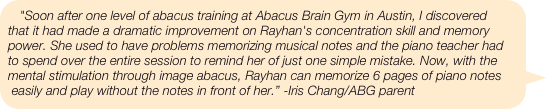 "Soon after one level of abacus training at Abacus Brain Gym in Austin, I discovered that it had made a dramatic improvement on Rayhan's concentration skill and memory power. She used to have problems memorizing musical notes and the piano teacher had to spend over the entire session to remind her of just one simple mistake. Now, with the mental stimulation through image abacus, Rayhan can memorize 6 pages of piano notes easily and play without the notes in front of her.” -Iris Chang/ABG parent
