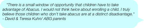 "There is a small window of opportunity that children have to take advantage of Abacus. I would not think twice about enrolling a child. I truly believe those children who don't take abacus are at a distinct disadvantage."  - David & Teresa Kuhn/ ABG parents