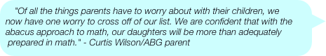"Of all the things parents have to worry about with their children, we now have one worry to cross off of our list. We are confident that with the abacus approach to math, our daughters will be more than adequately prepared in math." - Curtis Wilson/ABG parent
