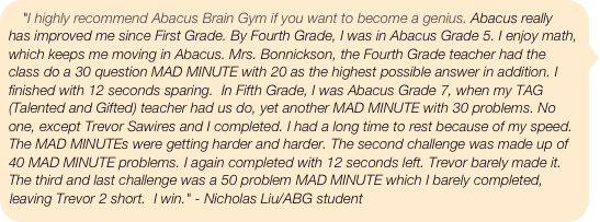 "I highly recommend Abacus Brain Gym if you want to become a genius. Abacus really has improved me since First Grade. By Fourth Grade, I was in Abacus Grade 5. I enjoy math, which keeps me moving in Abacus. Mrs. Bonnickson, the Fourth Grade teacher had the class do a 30 question MAD MINUTE with 20 as the highest possible answer in addition. I finished with 12 seconds sparing.  In Fifth Grade, I was Abacus Grade 7, when my TAG (Talented and Gifted) teacher had us do, yet another MAD MINUTE with 30 problems. No one, except Trevor Sawires and I completed. I had a long time to rest because of my speed. The MAD MINUTEs were getting harder and harder. The second challenge was made up of 40 MAD MINUTE problems. I again completed with 12 seconds left. Trevor barely made it. The third and last challenge was a 50 problem MAD MINUTE which I barely completed, leaving Trevor 2 short.  I win." - Nicholas Liu/ABG student